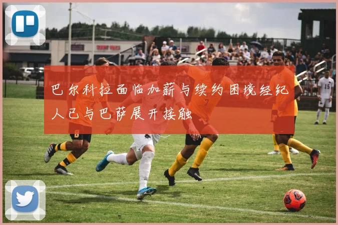 巴尔科拉面临加薪与续约困境经纪人已与巴萨展开接触