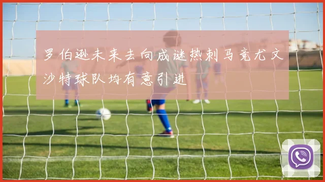 罗伯逊未来去向成谜热刺马竞尤文沙特球队均有意引进