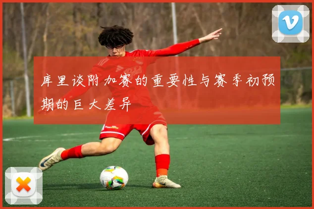 库里谈附加赛的重要性与赛季初预期的巨大差异