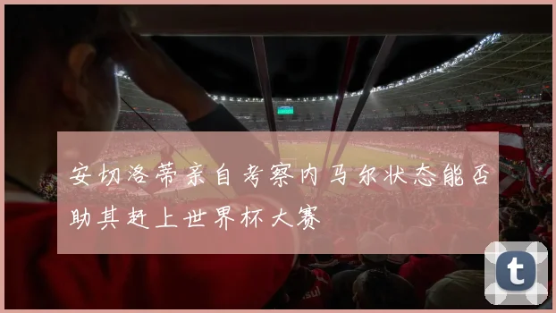 安切洛蒂亲自考察内马尔状态能否助其赶上世界杯大赛