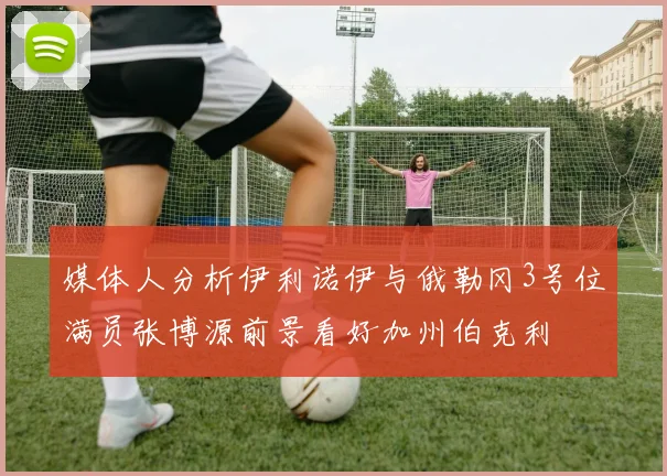 媒体人分析伊利诺伊与俄勒冈3号位满员张博源前景看好加州伯克利