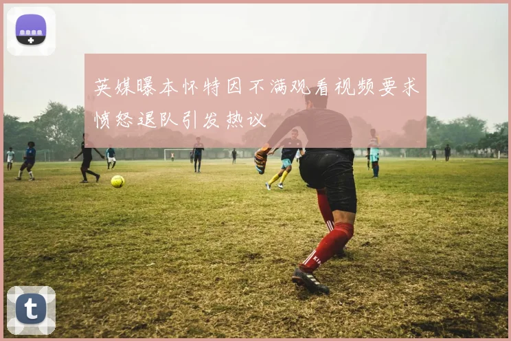 英媒曝本怀特因不满观看视频要求愤怒退队引发热议