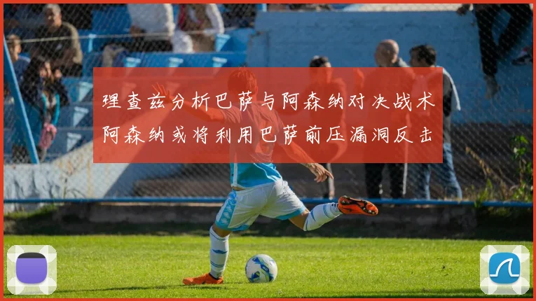 理查兹分析巴萨与阿森纳对决战术阿森纳或将利用巴萨前压漏洞反击成功