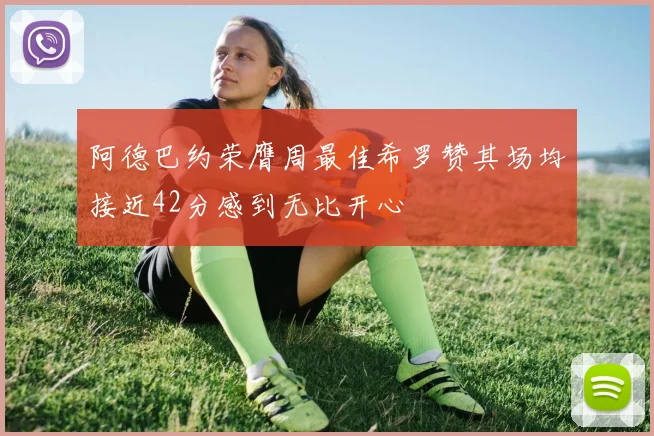 阿德巴约荣膺周最佳希罗赞其场均接近42分感到无比开心