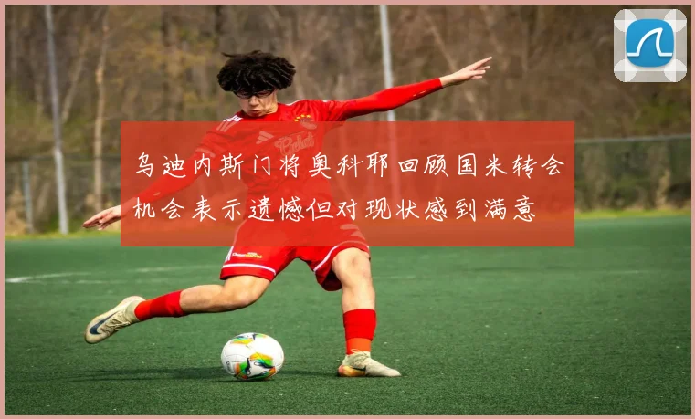 乌迪内斯门将奥科耶回顾国米转会机会表示遗憾但对现状感到满意