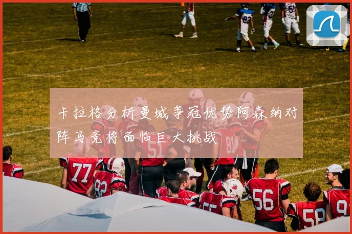 卡拉格分析曼城争冠优势阿森纳对阵马竞将面临巨大挑战