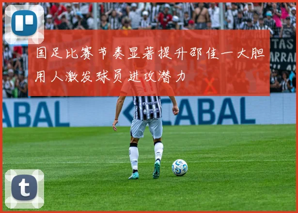 国足比赛节奏显著提升邵佳一大胆用人激发球员进攻潜力