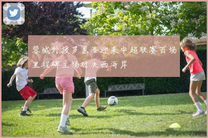 蓉城外援罗慕洛迎来中超联赛百场里程碑主场对决西海岸