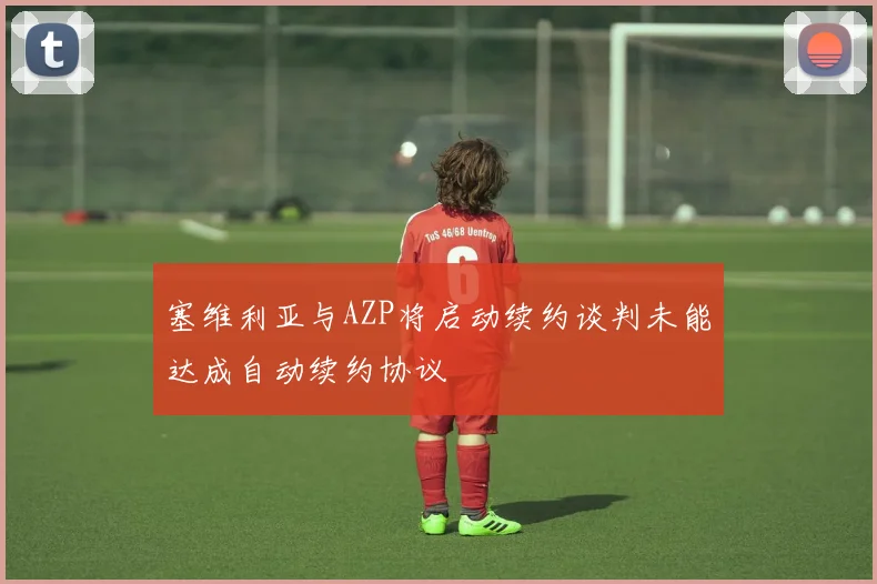 塞维利亚与AZP将启动续约谈判未能达成自动续约协议