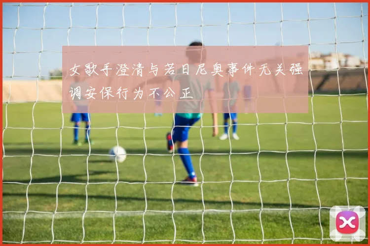 女歌手澄清与若日尼奥事件无关强调安保行为不公正