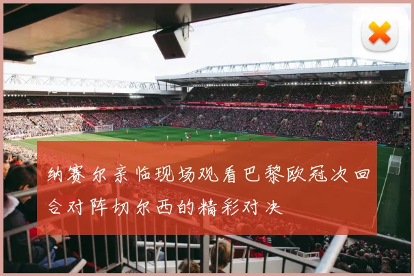 纳赛尔亲临现场观看巴黎欧冠次回合对阵切尔西的精彩对决