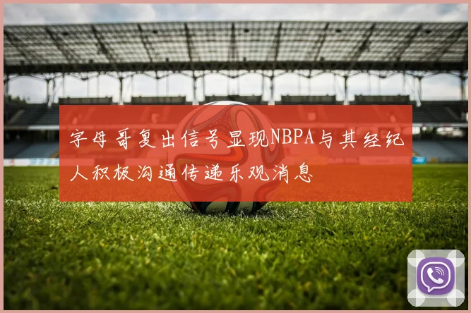 字母哥复出信号显现NBPA与其经纪人积极沟通传递乐观消息