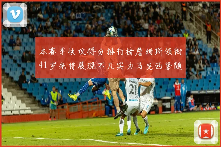 本赛季快攻得分排行榜詹姆斯领衔41岁老将展现不凡实力马克西紧随其后