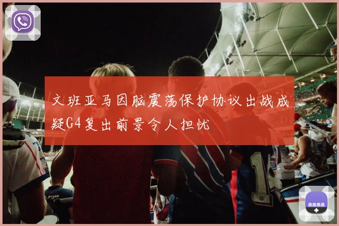 文班亚马因脑震荡保护协议出战成疑G4复出前景令人担忧