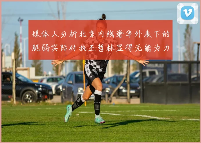 媒体人分析北京内线奢华外表下的脆弱实际对抗王哲林显得无能为力