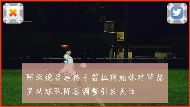 阿诺德吕迪格卡雷拉斯轮休对阵赫罗纳球队阵容调整引发关注