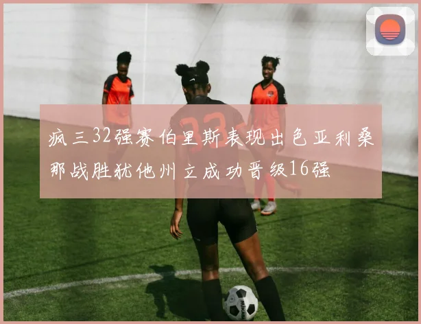 疯三32强赛伯里斯表现出色亚利桑那战胜犹他州立成功晋级16强