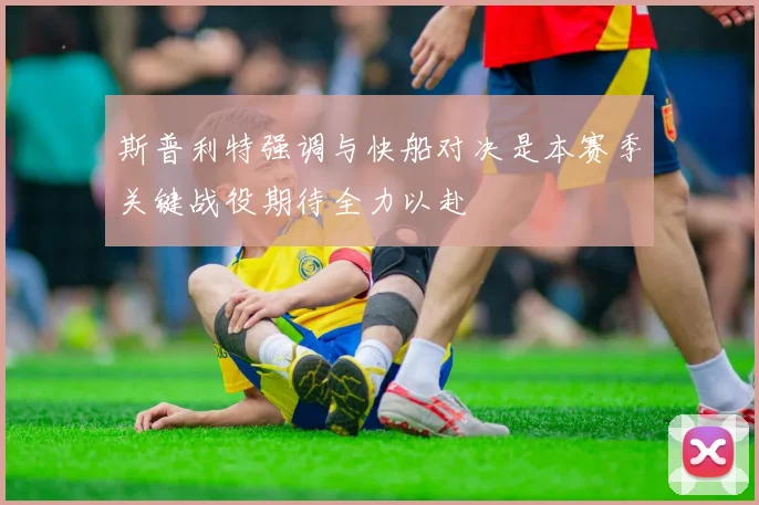 斯普利特强调与快船对决是本赛季关键战役期待全力以赴
