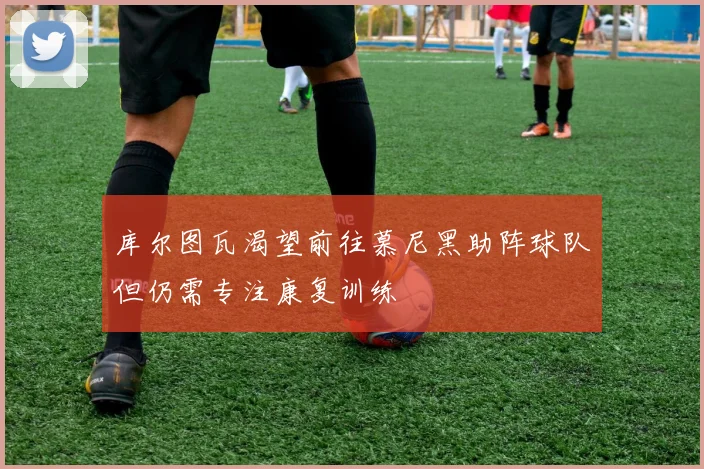 库尔图瓦渴望前往慕尼黑助阵球队但仍需专注康复训练