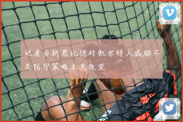 记者分析恩比德对凯尔特人威胁不足防守策略未见改变