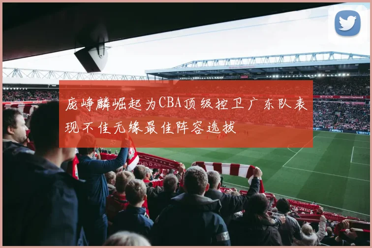 庞峥麟崛起为CBA顶级控卫广东队表现不佳无缘最佳阵容选拔
