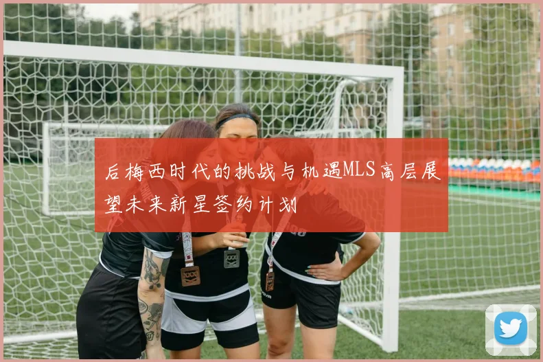 后梅西时代的挑战与机遇MLS高层展望未来新星签约计划