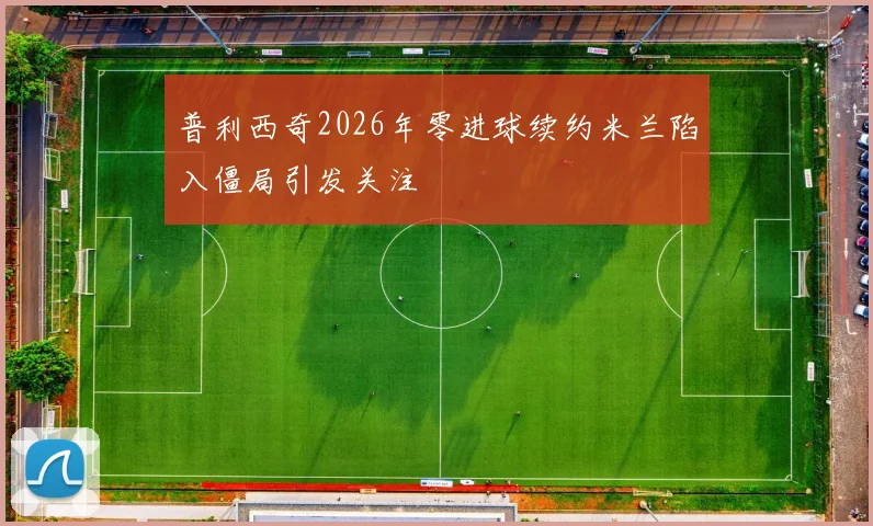 普利西奇2026年零进球续约米兰陷入僵局引发关注