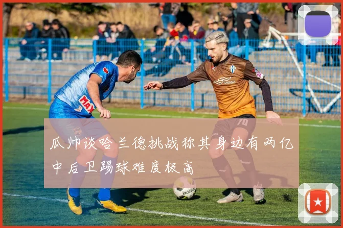 瓜帅谈哈兰德挑战称其身边有两亿中后卫踢球难度极高