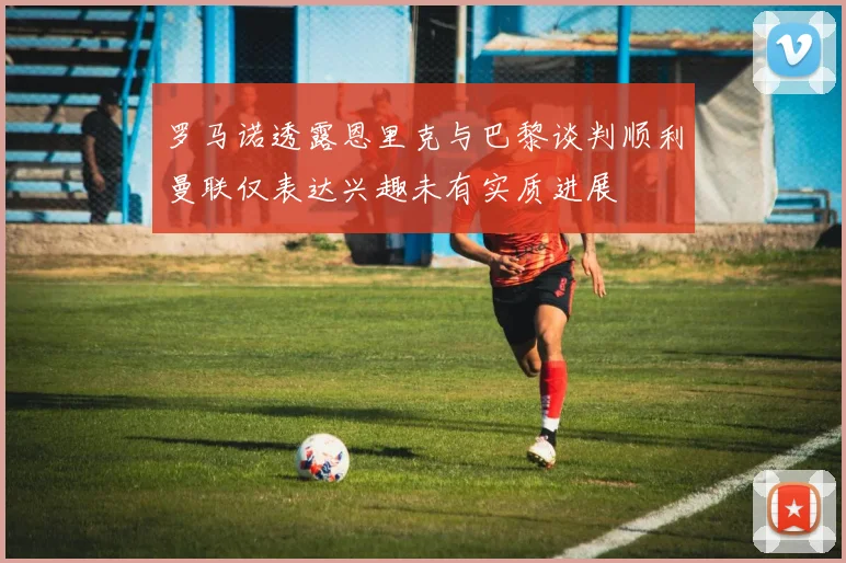 罗马诺透露恩里克与巴黎谈判顺利曼联仅表达兴趣未有实质进展