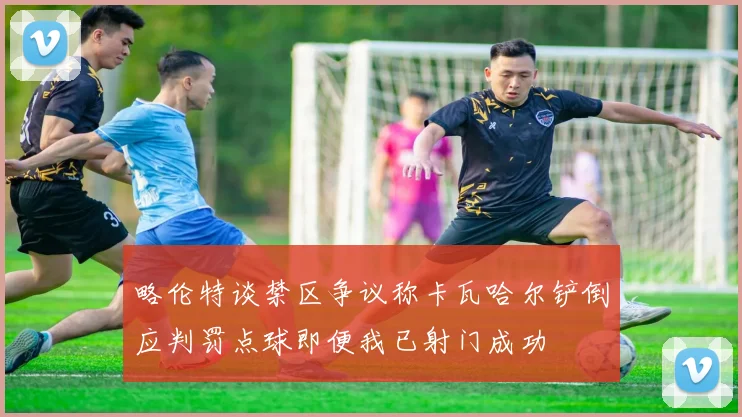 略伦特谈禁区争议称卡瓦哈尔铲倒应判罚点球即便我已射门成功