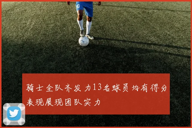 骑士全队齐发力13名球员均有得分表现展现团队实力
