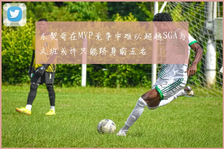东契奇在MVP竞争中难以超越SGA与文班或许只能跻身前五名