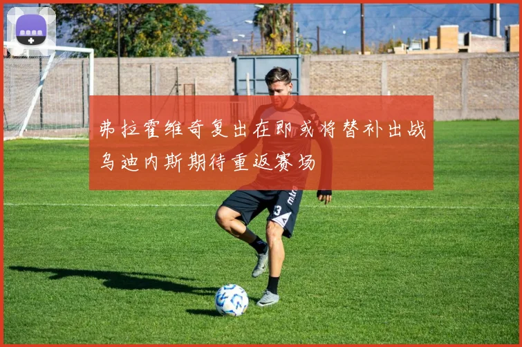 弗拉霍维奇复出在即或将替补出战乌迪内斯期待重返赛场