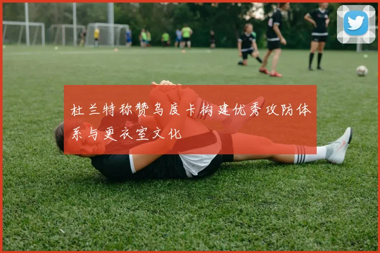 杜兰特称赞乌度卡构建优秀攻防体系与更衣室文化