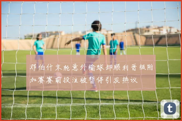 邓伯什末轮意外输球却顺利晋级附加赛赛前投注被暂停引发热议