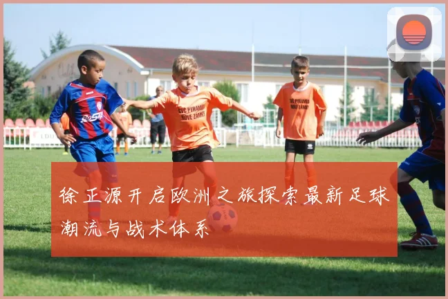 徐正源开启欧洲之旅探索最新足球潮流与战术体系
