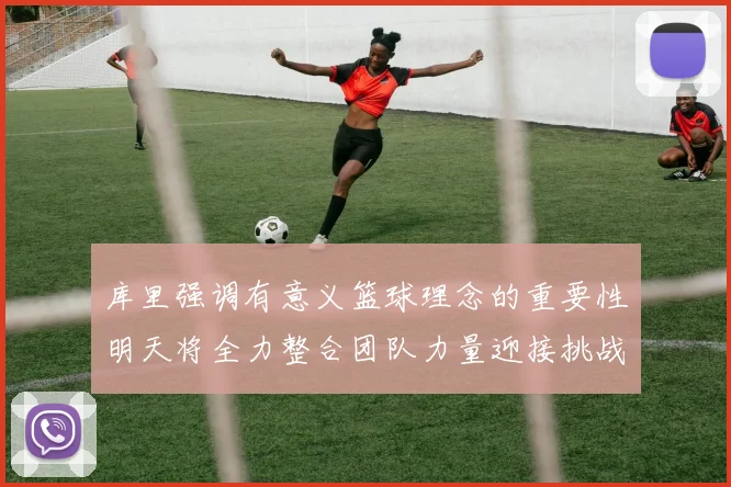 库里强调有意义篮球理念的重要性明天将全力整合团队力量迎接挑战