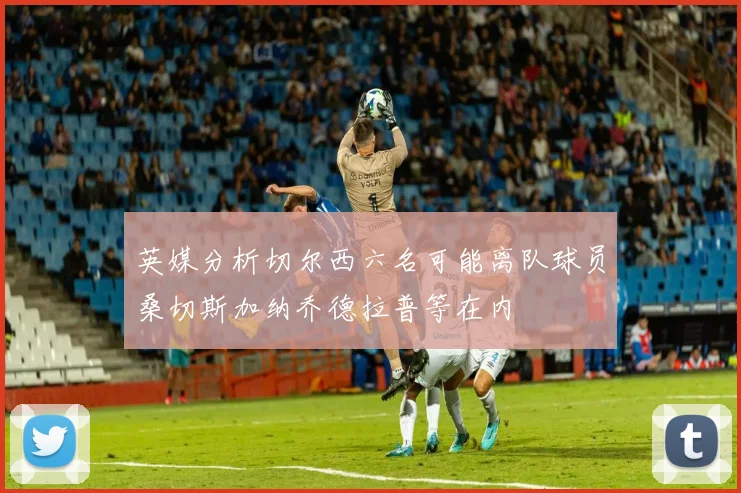 英媒分析切尔西六名可能离队球员桑切斯加纳乔德拉普等在内