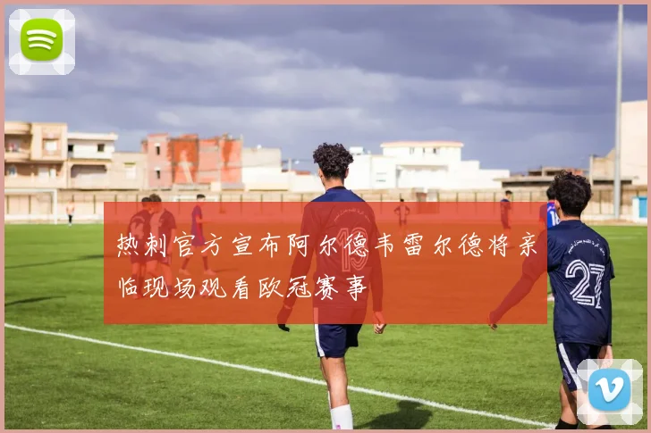 热刺官方宣布阿尔德韦雷尔德将亲临现场观看欧冠赛事