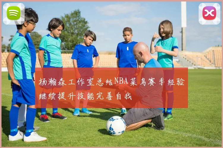 杨瀚森工作室总结NBA菜鸟赛季经验继续提升技能完善自我