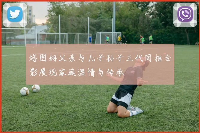 塔图姆父亲与儿子孙子三代同框合影展现家庭温情与传承