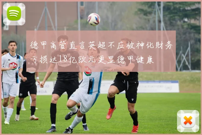 德甲高管直言英超不应被神化财务亏损达18亿欧元更显德甲健康